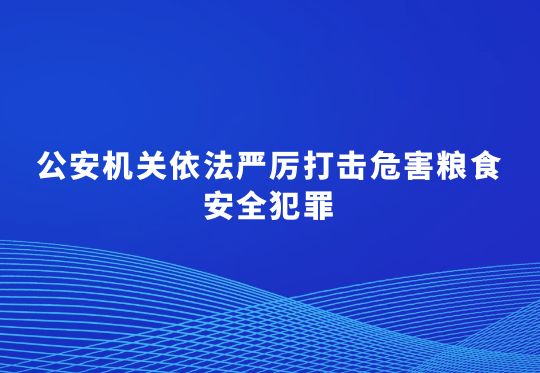 公安机关依法严厉打击危害粮食安全犯罪  维护农民合法权益 护航农业丰产丰收  公安部公布6起危害粮食安全犯罪典型案例