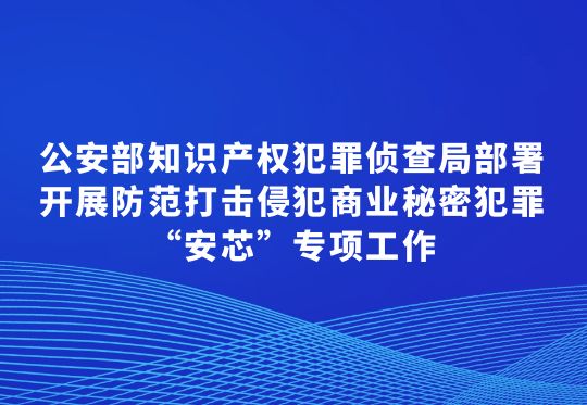 公安部知识产权犯罪侦查局部署开展防范打击侵犯商业秘密犯罪“安芯”专项工作