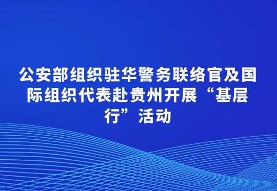 公安部组织驻华警务联络官及国际组织代表赴贵州开展“基层行”活动