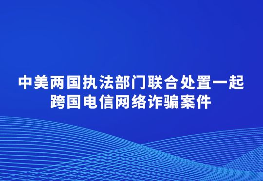 中美两国执法部门联合处置一起跨国电信网络诈骗案件